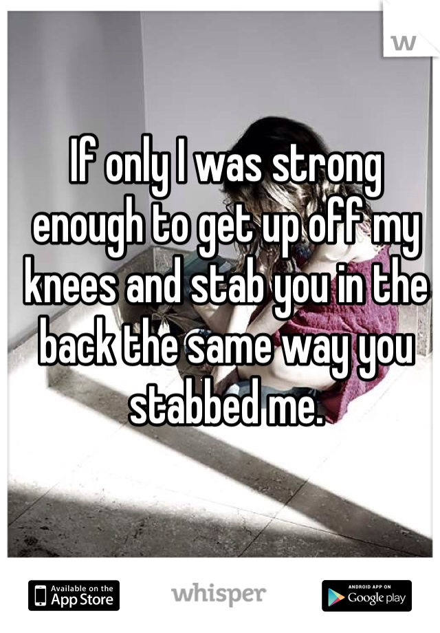If only I was strong enough to get up off my knees and stab you in the back the same way you stabbed me.