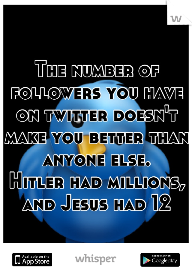 The number of followers you have on twitter doesn't make you better than anyone else.
Hitler had millions, and Jesus had 12