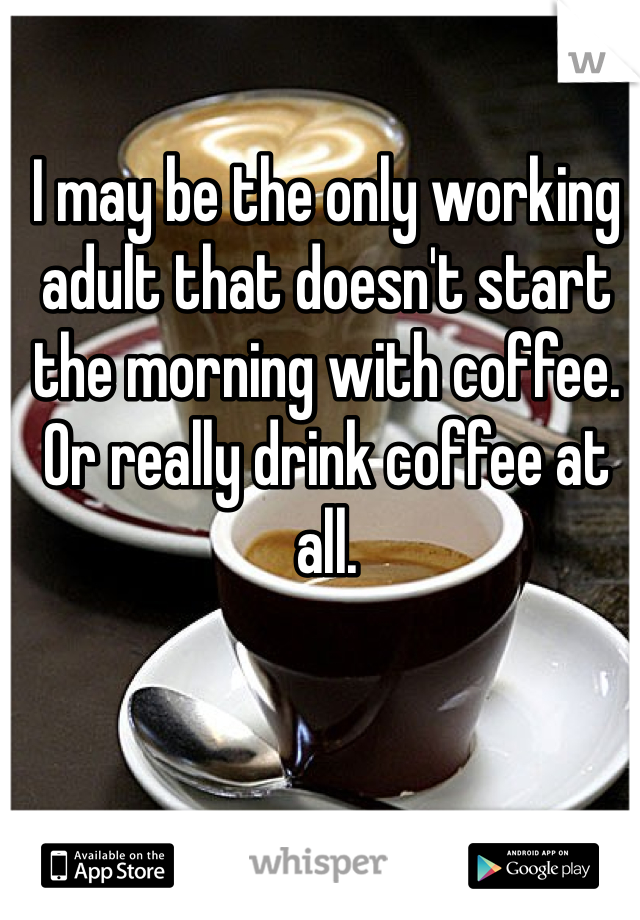 I may be the only working adult that doesn't start the morning with coffee. Or really drink coffee at all.