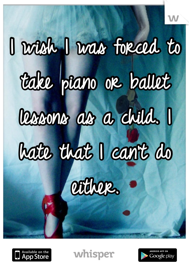 I wish I was forced to take piano or ballet lessons as a child. I hate that I can't do either. 
