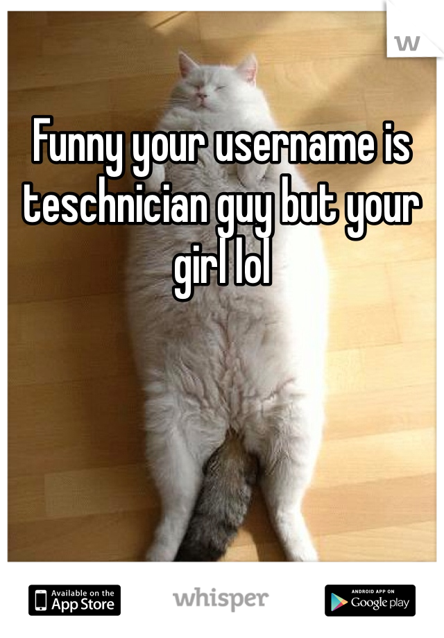 Funny your username is teschnician guy but your girl lol