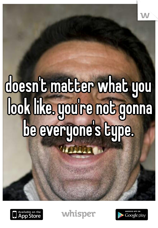 doesn't matter what you look like. you're not gonna be everyone's type. 