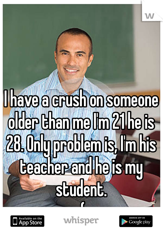 I have a crush on someone older than me I'm 21 he is 28. Only problem is, I'm his teacher and he is my student.
:(