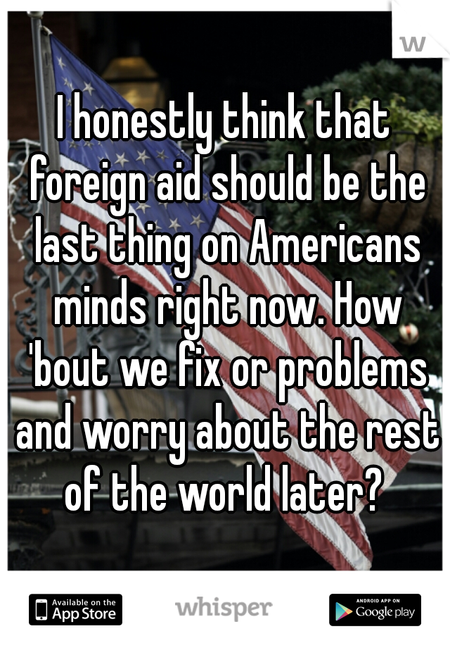 I honestly think that foreign aid should be the last thing on Americans minds right now. How 'bout we fix or problems and worry about the rest of the world later? 