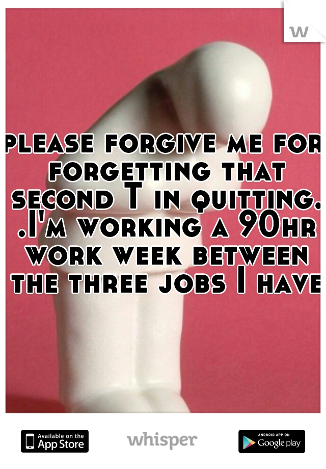 please forgive me for forgetting that second T in quitting. .I'm working a 90hr work week between the three jobs I have 