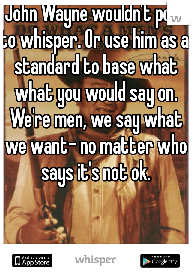 John Wayne wouldn't post to whisper. Or use him as a standard to base what what you would say on. We're men, we say what we want- no matter who says it's not ok. 