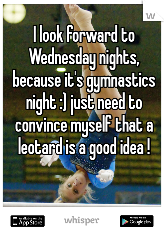 I look forward to Wednesday nights, because it's gymnastics night :) just need to convince myself that a leotard is a good idea !