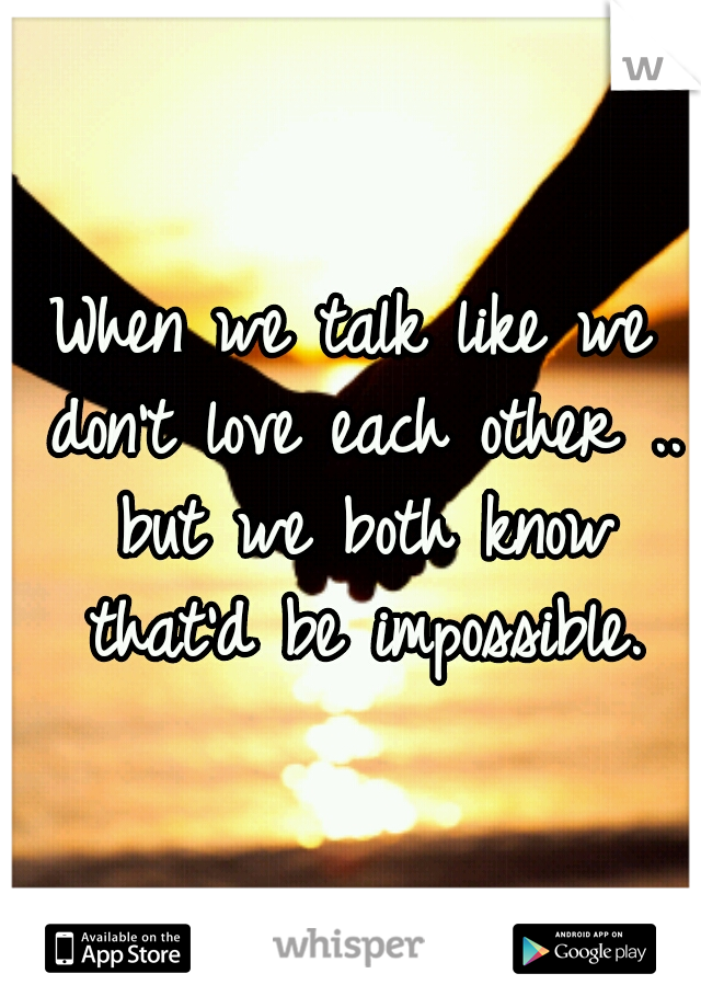 When we talk like we don't love each other .. but we both know that'd be impossible.