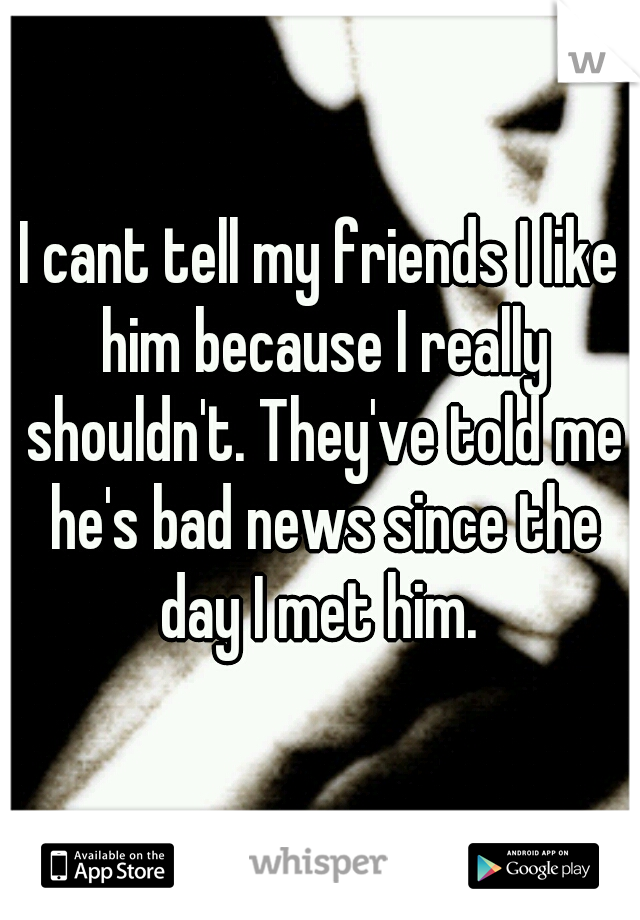I cant tell my friends I like him because I really shouldn't. They've told me he's bad news since the day I met him. 