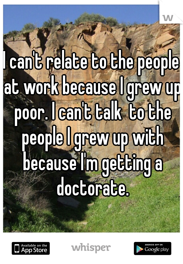 I can't relate to the people at work because I grew up poor. I can't talk  to the people I grew up with because I'm getting a doctorate.