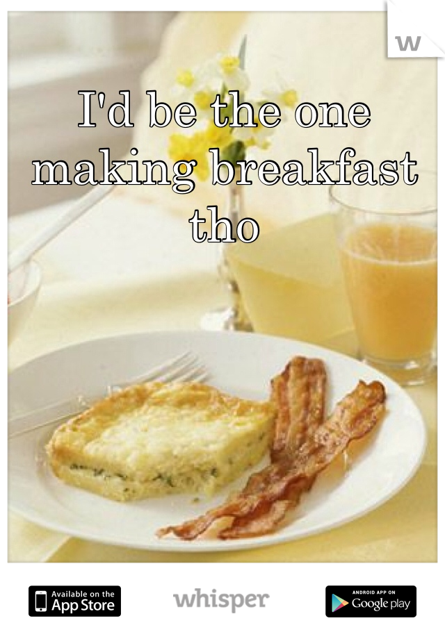 I'd be the one making breakfast tho