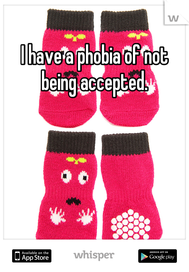 I have a phobia of not being accepted.