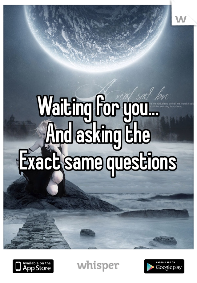 Waiting for you... 
And asking the
Exact same questions