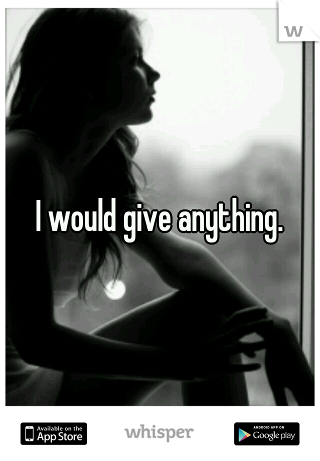 I would give anything.