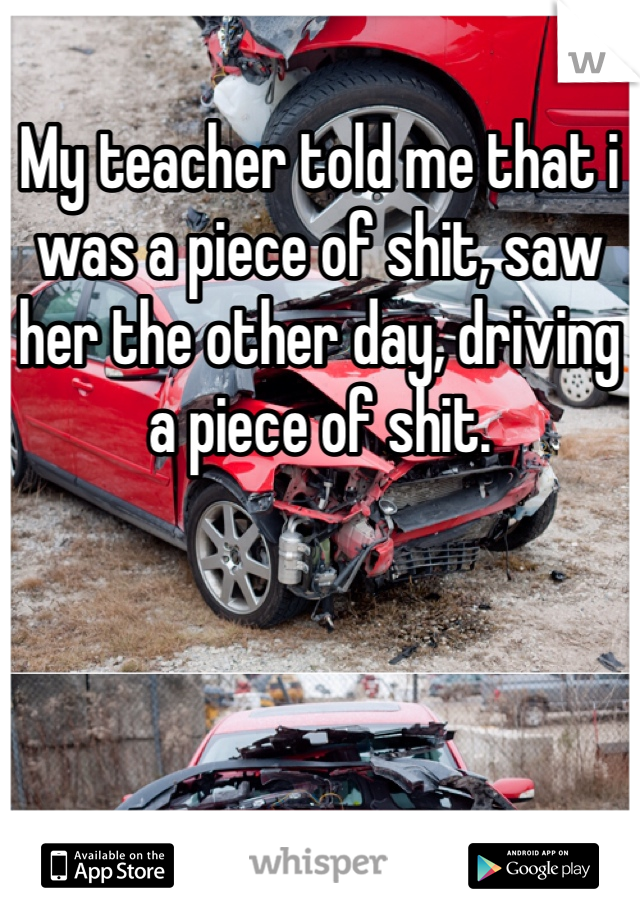 My teacher told me that i was a piece of shit, saw her the other day, driving a piece of shit.