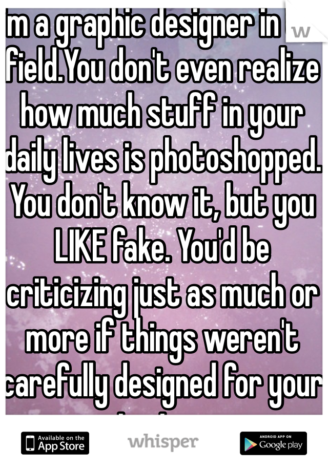 I'm a graphic designer in the field.You don't even realize how much stuff in your daily lives is photoshopped. You don't know it, but you LIKE fake. You'd be criticizing just as much or more if things weren't carefully designed for your tastes. 