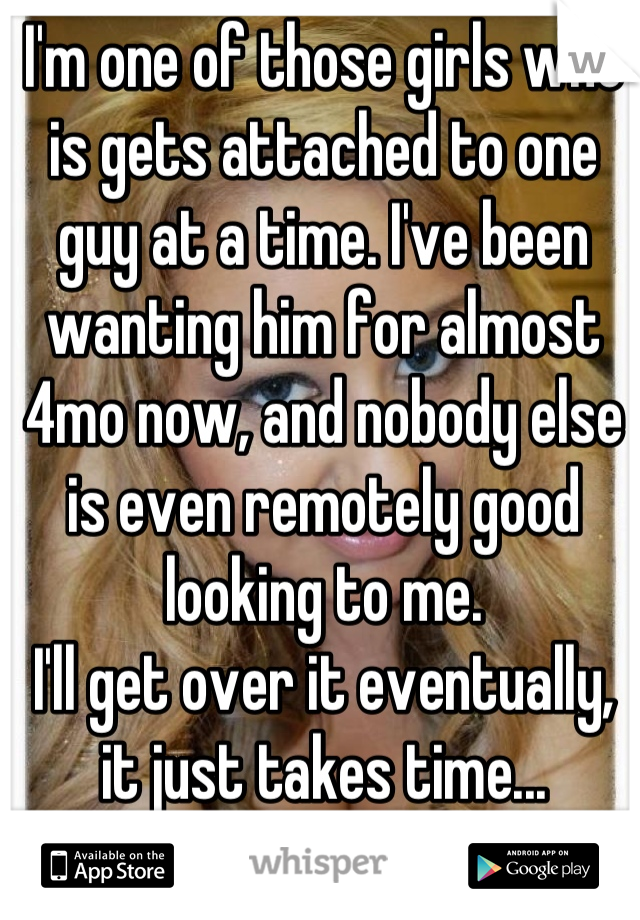 I'm one of those girls who is gets attached to one guy at a time. I've been wanting him for almost 4mo now, and nobody else is even remotely good looking to me. 
I'll get over it eventually, it just takes time...