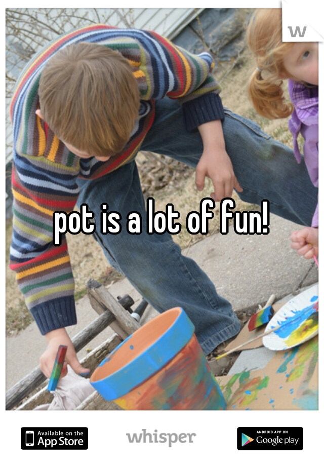 pot is a lot of fun!