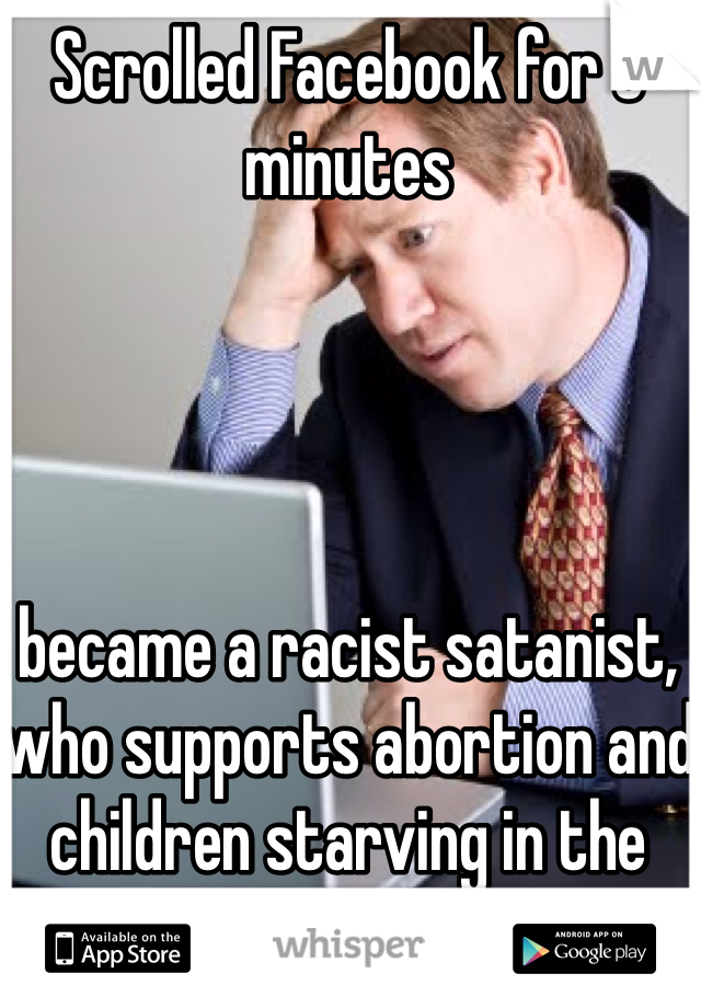 Scrolled Facebook for 5 minutes 




became a racist satanist, who supports abortion and children starving in the 3rd world.