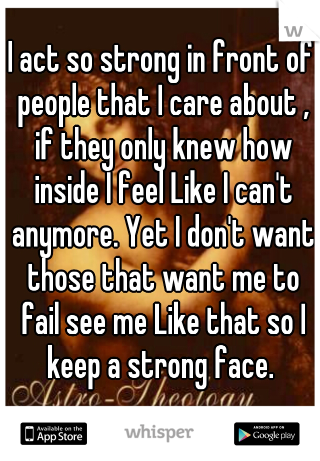 I act so strong in front of people that I care about , if they only knew how inside I feel Like I can't anymore. Yet I don't want those that want me to fail see me Like that so I keep a strong face. 