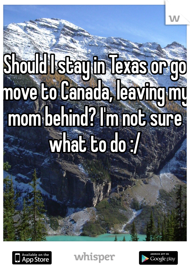 

Should I stay in Texas or go move to Canada, leaving my mom behind? I'm not sure what to do :/