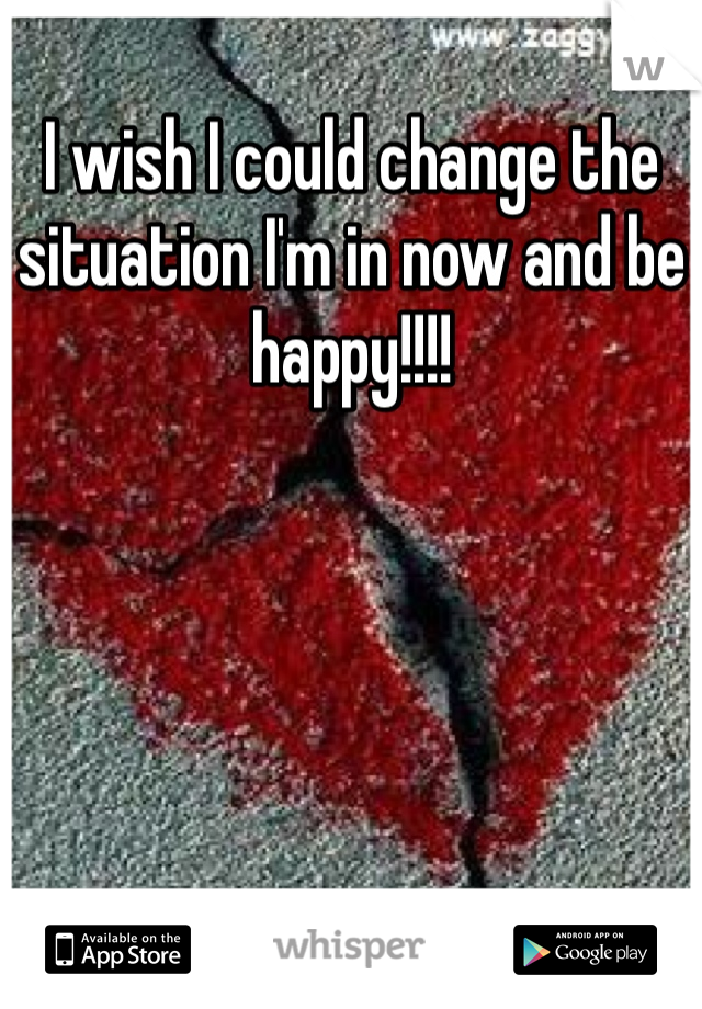 I wish I could change the situation I'm in now and be happy!!!!