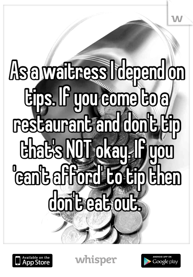 As a waitress I depend on tips. If you come to a restaurant and don't tip that's NOT okay. If you 'can't afford' to tip then don't eat out. 