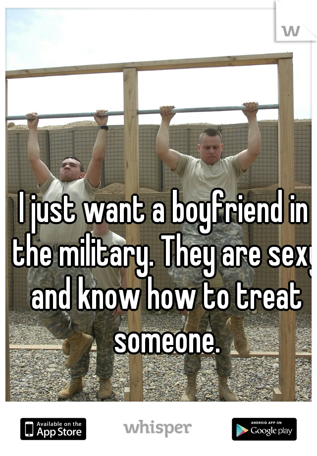 I just want a boyfriend in the military. They are sexy and know how to treat someone.