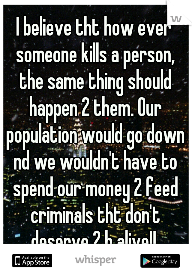 I believe tht how ever someone kills a person, the same thing should happen 2 them. Our population would go down nd we wouldn't have to spend our money 2 feed criminals tht don't deserve 2 b alive!! 