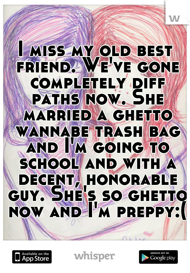 I miss my old best friend. We've gone completely diff paths now. She married a ghetto wannabe trash bag and I'm going to school and with a decent, honorable guy. She's so ghetto now and I'm preppy:(