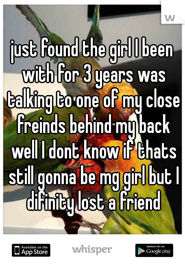 just found the girl I been with for 3 years was talking to one of my close freinds behind my back well I dont know if thats still gonna be mg girl but I difinity lost a friend