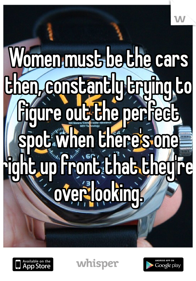 Women must be the cars then, constantly trying to figure out the perfect spot when there's one right up front that they're over looking.
