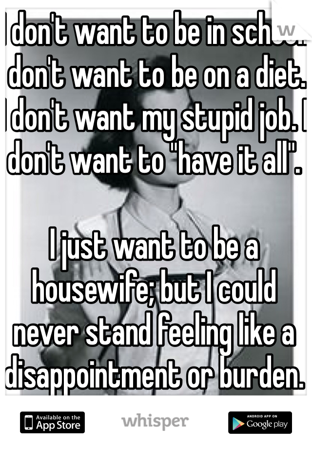 I don't want to be in school. I don't want to be on a diet. I don't want my stupid job. I don't want to "have it all". 

I just want to be a housewife; but I could never stand feeling like a disappointment or burden. 