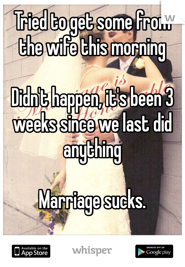 Tried to get some from the wife this morning 

Didn't happen, it's been 3 weeks since we last did anything 

Marriage sucks.