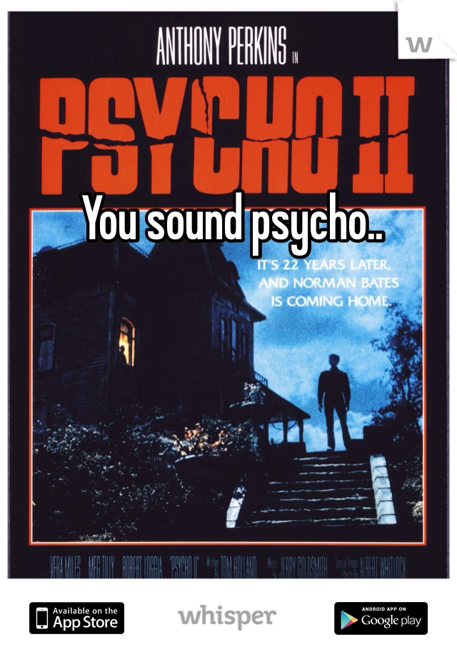 You sound psycho..