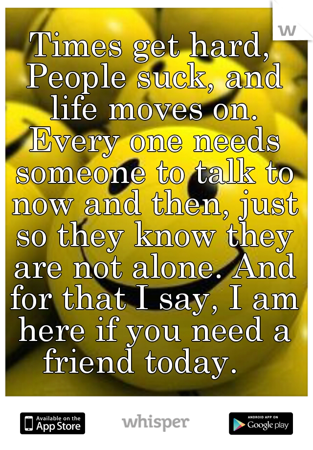 Times get hard, People suck, and life moves on. Every one needs someone to talk to now and then, just so they know they are not alone. And for that I say, I am here if you need a friend today.   
