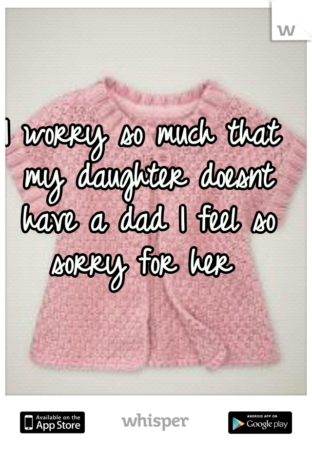 I worry so much that my daughter doesnt have a dad I feel so sorry for her 