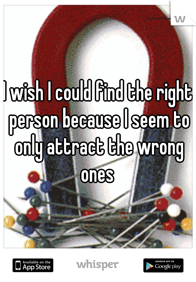 I wish I could find the right person because I seem to only attract the wrong ones 