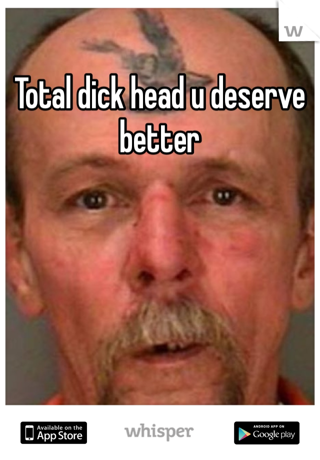 Total dick head u deserve better
