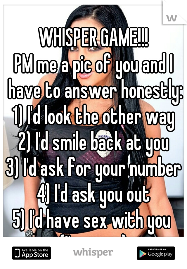 WHISPER GAME!!!
PM me a pic of you and I have to answer honestly:
1) I'd look the other way
2) I'd smile back at you
3) I'd ask for your number
4) I'd ask you out
5) I'd have sex with you 
(I'm a guy)