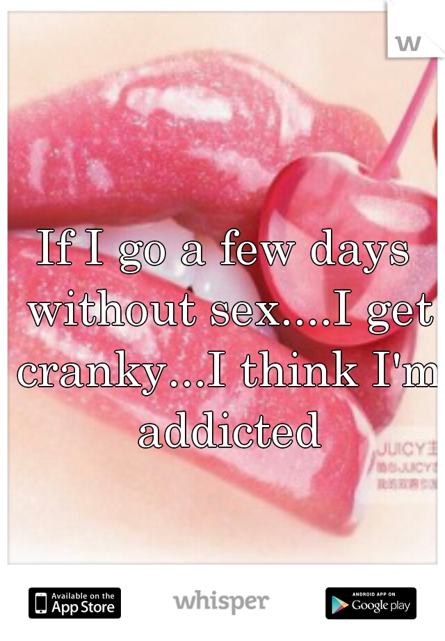 If I go a few days without sex....I get cranky...I think I'm addicted