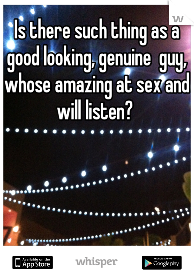 Is there such thing as a good looking, genuine  guy, whose amazing at sex and will listen? 
