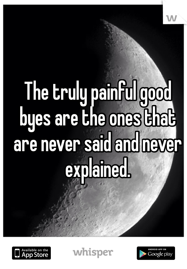 The truly painful good byes are the ones that are never said and never explained.