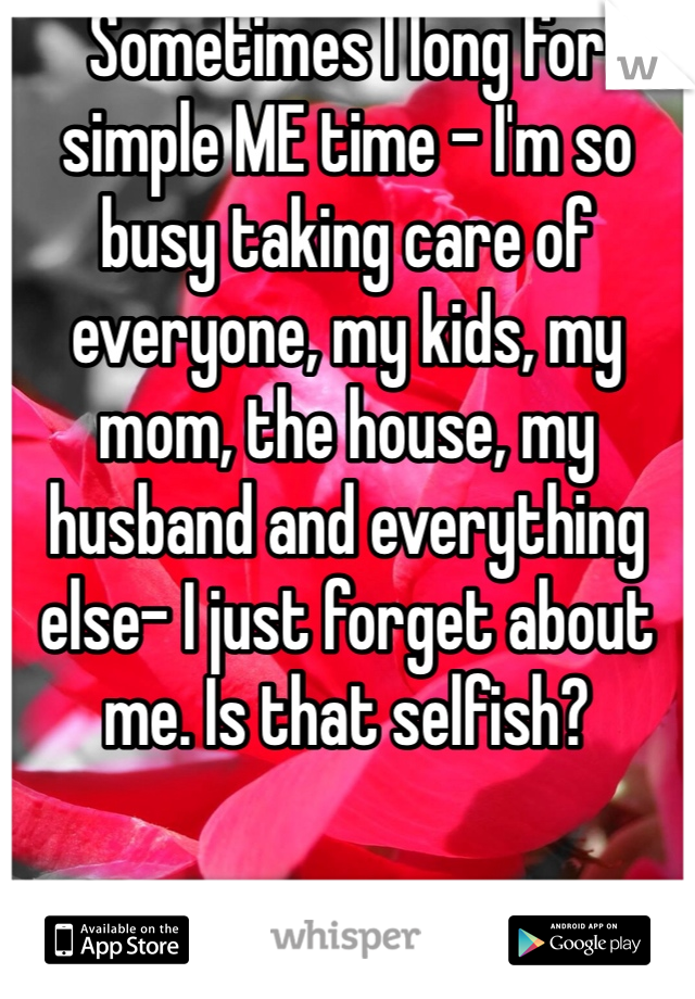 Sometimes I long for simple ME time - I'm so busy taking care of everyone, my kids, my mom, the house, my husband and everything else- I just forget about me. Is that selfish?