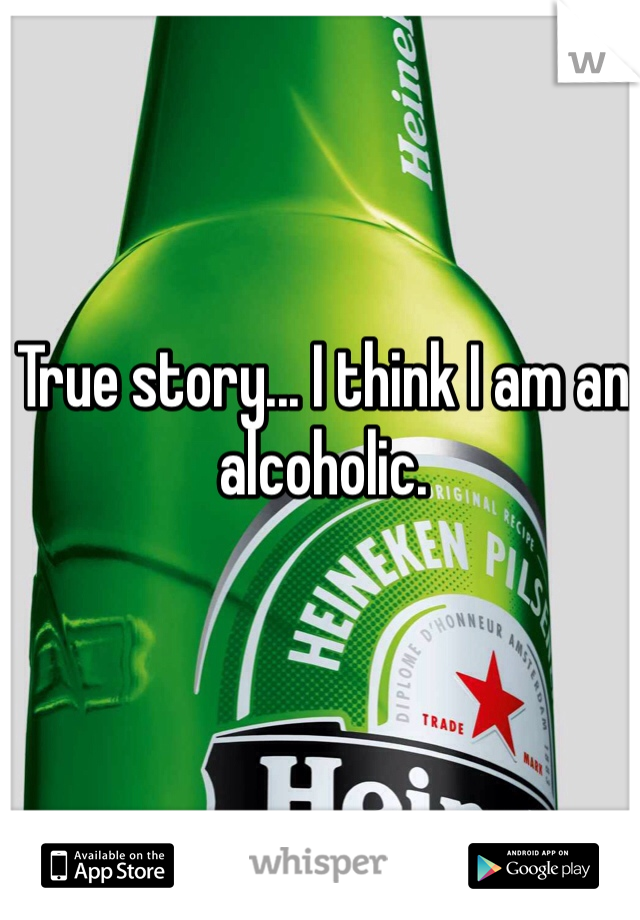 True story... I think I am an alcoholic. 