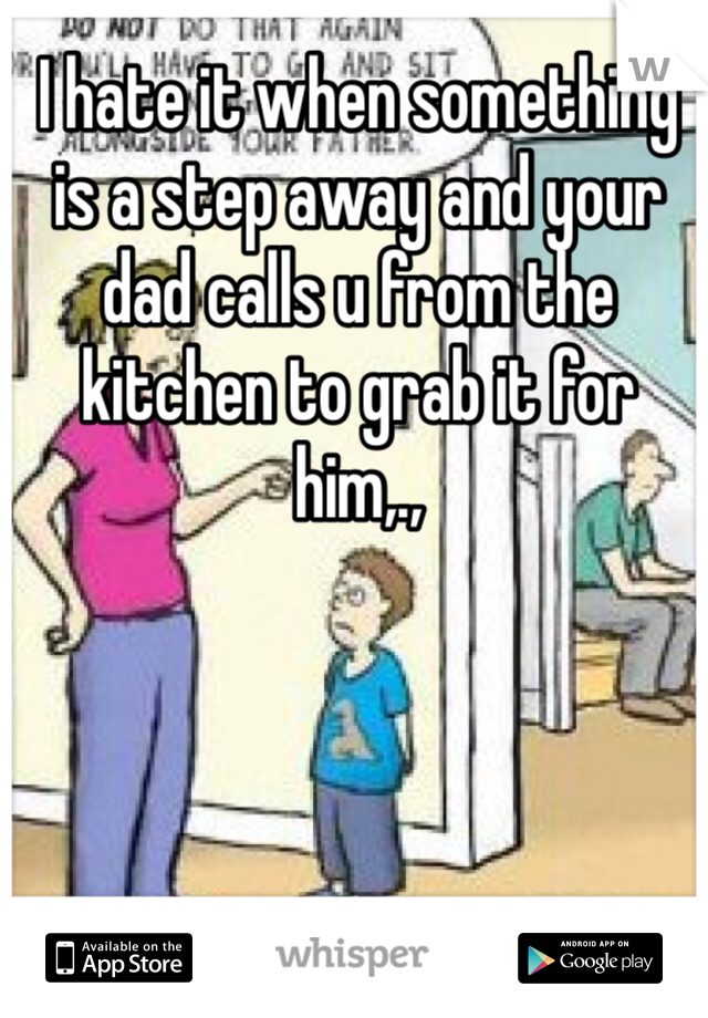 I hate it when something is a step away and your dad calls u from the kitchen to grab it for him,.,