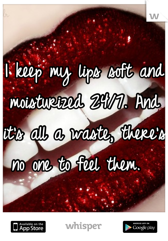 I keep my lips soft and moisturized 24/7. And it's all a waste, there's no one to feel them.  