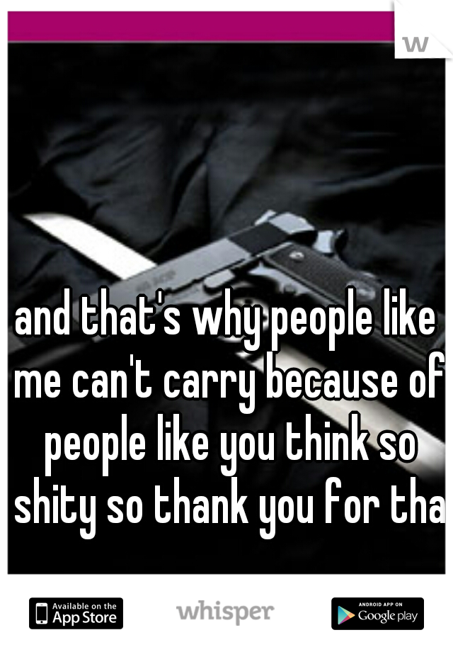 and that's why people like me can't carry because of people like you think so shity so thank you for that