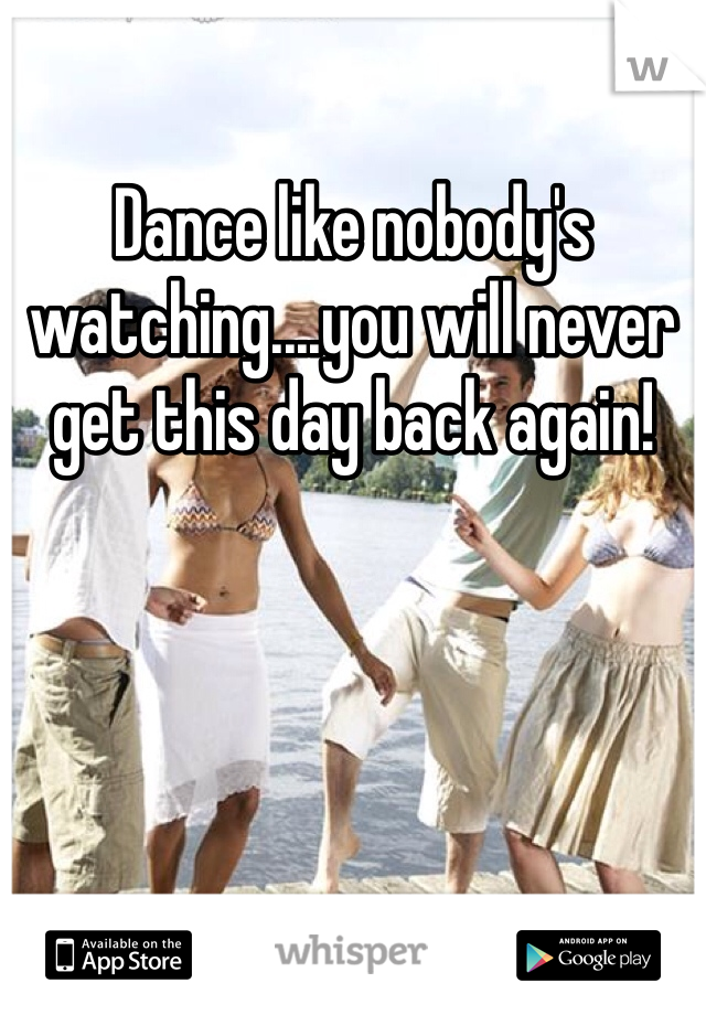 Dance like nobody's watching....you will never get this day back again! 