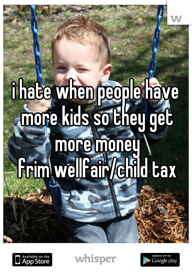 i hate when people have more kids so they get more money
 frim wellfair/child tax